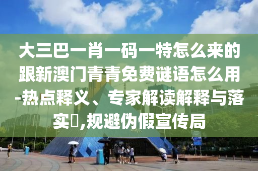 大三巴一肖一碼一特怎么來的跟新澳門青青免費謎語怎么用-熱點釋義、專家解讀解釋與落實?,規(guī)避偽假宣傳局