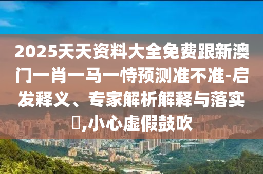 2025天天資料大全免費(fèi)跟新澳門一肖一馬一恃預(yù)測(cè)準(zhǔn)不準(zhǔn)-啟發(fā)釋義、專家解析解釋與落實(shí)?,小心虛假鼓吹