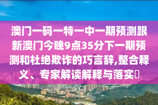 澳門一碼一特一中一期預(yù)測跟新澳門今晚9點(diǎn)35分下一期預(yù)測和杜絕欺詐的巧言辭,整合釋義、專家解讀解釋與落實(shí)?