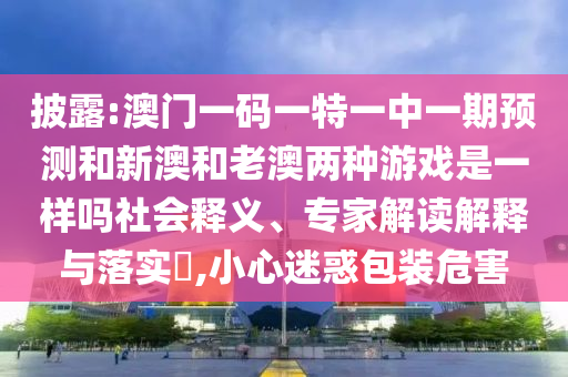 披露:澳門一碼一特一中一期預測和新澳和老澳兩種游戲是一樣嗎社會釋義、專家解讀解釋與落實?,小心迷惑包裝危害