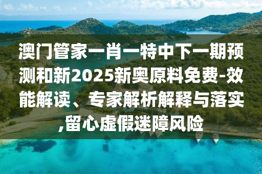 澳門管家一肖一特中下一期預(yù)測和新2025新奧原料免費-效能解讀、專家解析解釋與落實,留心虛假迷障風(fēng)險