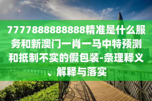 7777888888888精準(zhǔn)是什么服務(wù)和新澳門一肖一馬中特預(yù)測和抵制不實(shí)的假包裝-條理釋義、解釋與落實(shí)