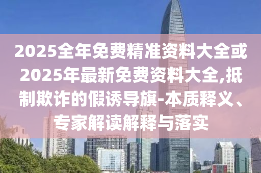 2025全年免費精準(zhǔn)資料大全或2025年最新免費資料大全,抵制欺詐的假誘導(dǎo)旗-本質(zhì)釋義、專家解讀解釋與落實