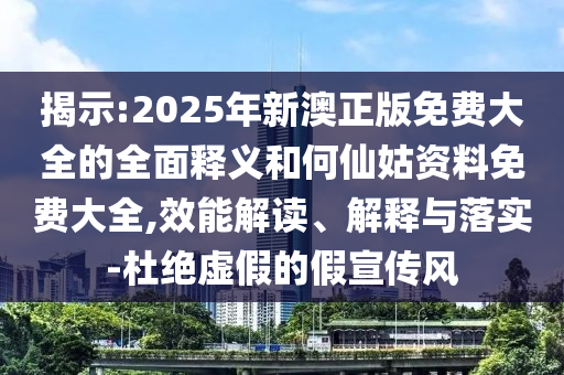揭示:2025年新澳正版免費大全的全面釋義和何仙姑資料免費大全,效能解讀、解釋與落實-杜絕虛假的假宣傳風(fēng)