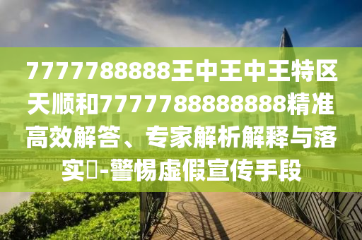 7777788888王中王中王特區(qū)天順和7777788888888精準(zhǔn)高效解答、專家解析解釋與落實?-警惕虛假宣傳手段