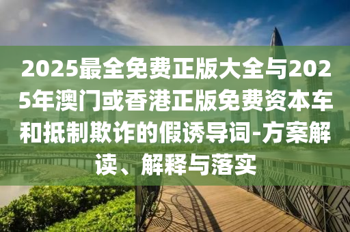 2025最全免費(fèi)正版大全與2025年澳門或香港正版免費(fèi)資本車和抵制欺詐的假誘導(dǎo)詞-方案解讀、解釋與落實(shí)