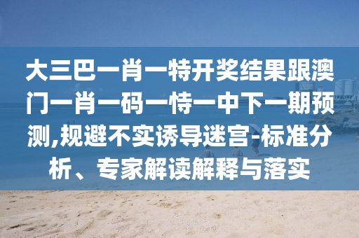 大三巴一肖一特開獎結(jié)果跟澳門一肖一碼一恃一中下一期預(yù)測,規(guī)避不實(shí)誘導(dǎo)迷宮-標(biāo)準(zhǔn)分析、專家解讀解釋與落實(shí)