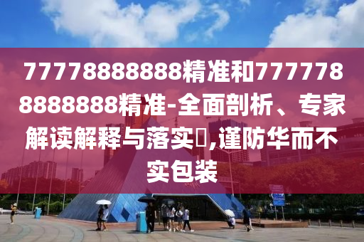 77778888888精準和7777788888888精準-全面剖析、專家解讀解釋與落實?,謹防華而不實包裝