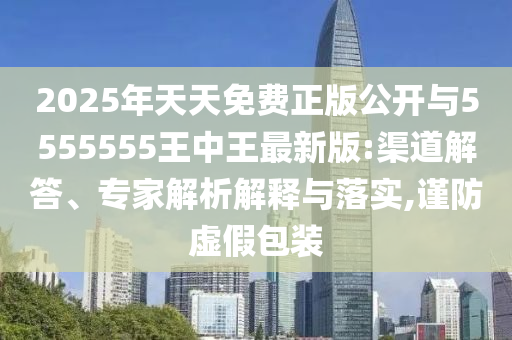 2025年天天免費正版公開與5555555王中王最新版:渠道解答、專家解析解釋與落實,謹防虛假包裝