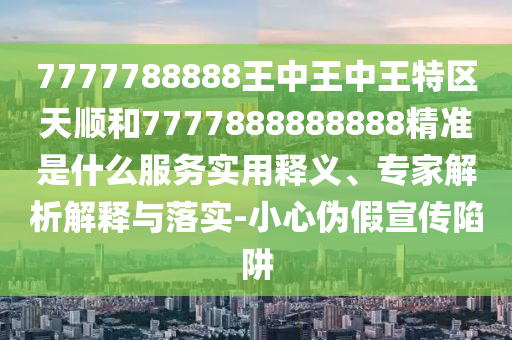 7777788888王中王中王特區(qū)天順和7777888888888精準是什么服務實用釋義、專家解析解釋與落實-小心偽假宣傳陷阱