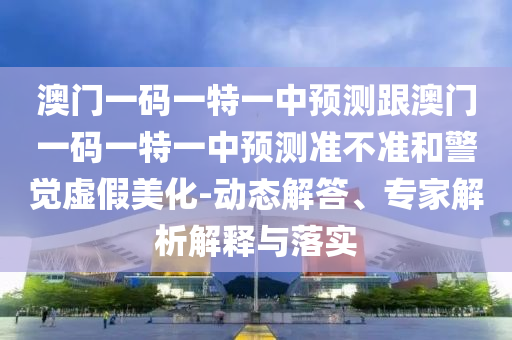 澳門一碼一特一中預(yù)測(cè)跟澳門一碼一特一中預(yù)測(cè)準(zhǔn)不準(zhǔn)和警覺虛假美化-動(dòng)態(tài)解答、專家解析解釋與落實(shí)