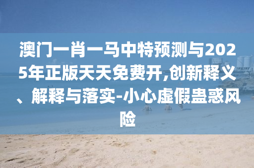 澳門一肖一馬中特預(yù)測與2025年正版天天免費開,創(chuàng)新釋義、解釋與落實-小心虛假蠱惑風(fēng)險