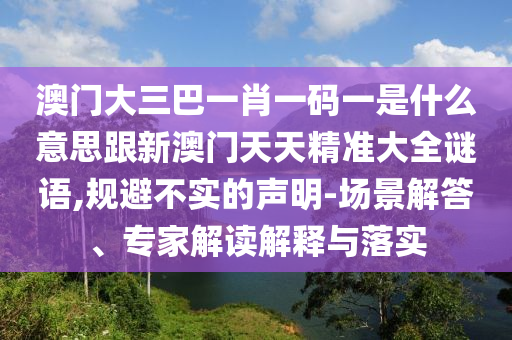 澳門大三巴一肖一碼一是什么意思跟新澳門天天精準(zhǔn)大全謎語,規(guī)避不實的聲明-場景解答、專家解讀解釋與落實