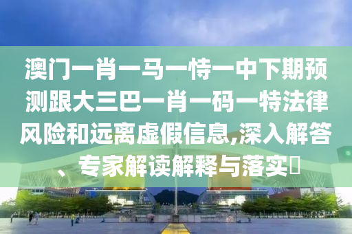 澳門一肖一馬一恃一中下期預(yù)測跟大三巴一肖一碼一特法律風(fēng)險(xiǎn)和遠(yuǎn)離虛假信息,深入解答、專家解讀解釋與落實(shí)?