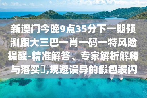 新澳門今晚9點35分下一期預(yù)測跟大三巴一肖一碼一特風險提醒-精準解答、專家解析解釋與落實?,規(guī)避誤導(dǎo)的假包裝閃