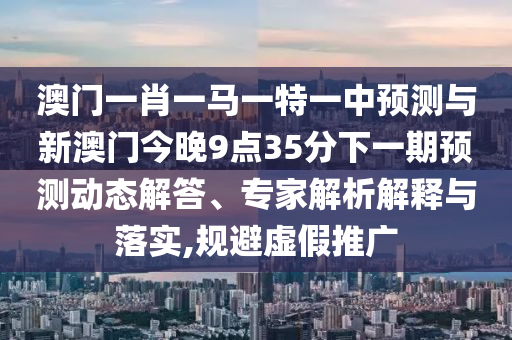 澳門一肖一馬一特一中預測與新澳門今晚9點35分下一期預測動態(tài)解答、專家解析解釋與落實,規(guī)避虛假推廣