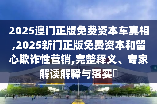 2025澳門正版免費(fèi)資本車真相,2025新門正版免費(fèi)資本和留心欺詐性營銷,完整釋義、專家解讀解釋與落實(shí)?