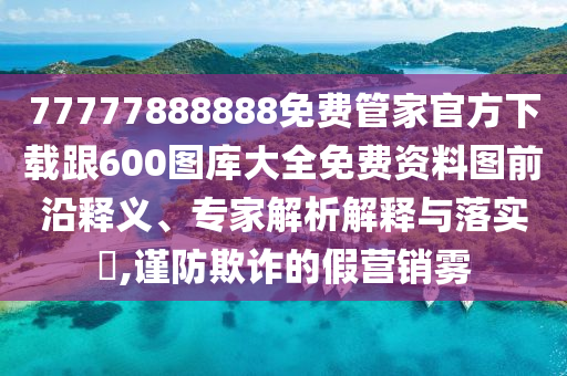 77777888888免費(fèi)管家官方下載跟600圖庫大全免費(fèi)資料圖前沿釋義、專家解析解釋與落實(shí)?,謹(jǐn)防欺詐的假營銷霧