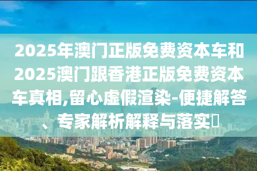 2025年澳門正版免費(fèi)資本車和2025澳門跟香港正版免費(fèi)資本車真相,留心虛假渲染-便捷解答、專家解析解釋與落實?