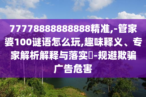 77778888888888精準(zhǔn),-管家婆100謎語怎么玩,趣味釋義、專家解析解釋與落實?-規(guī)避欺騙廣告危害