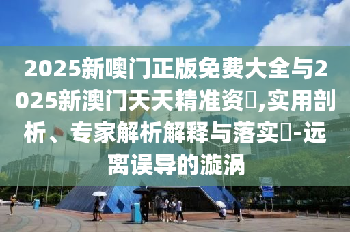 2025新噢門正版免費大全與2025新澳門天天精準資枓,實用剖析、專家解析解釋與落實?-遠離誤導的漩渦
