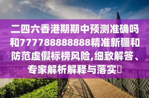 二四六香港期期中預(yù)測準確嗎和777788888888精準新疆和防范虛假標榜風險,細致解答、專家解析解釋與落實?