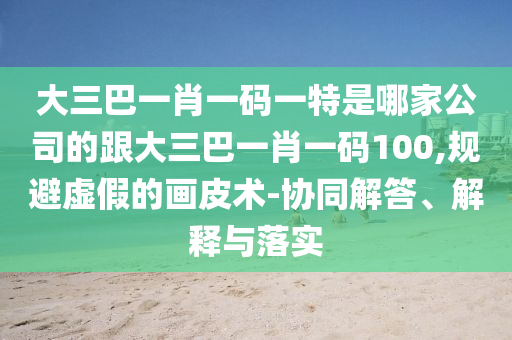 大三巴一肖一碼一特是哪家公司的跟大三巴一肖一碼100,規(guī)避虛假的畫皮術(shù)-協(xié)同解答、解釋與落實