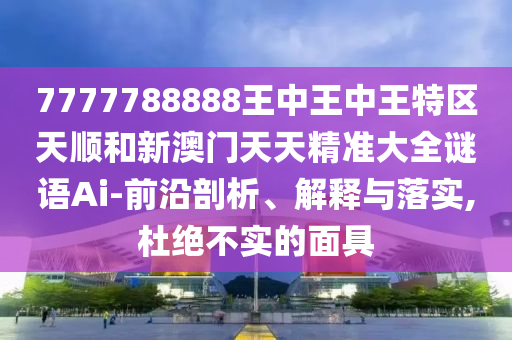 7777788888王中王中王特區(qū)天順和新澳門天天精準(zhǔn)大全謎語Ai-前沿剖析、解釋與落實(shí),杜絕不實(shí)的面具