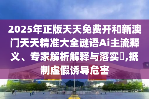 2025年正版天天免費開和新澳門天天精準大全謎語Ai主流釋義、專家解析解釋與落實?,抵制虛假誘導(dǎo)危害