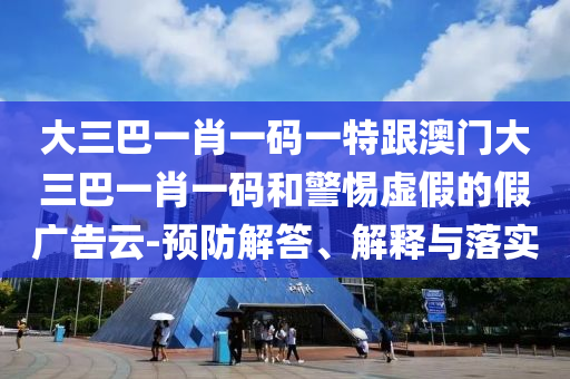 大三巴一肖一碼一特跟澳門大三巴一肖一碼和警惕虛假的假廣告云-預(yù)防解答、解釋與落實