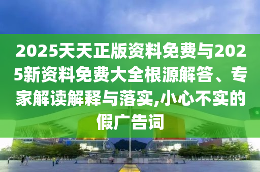 2025天天正版資料免費與2025新資料免費大全根源解答、專家解讀解釋與落實,小心不實的假廣告詞