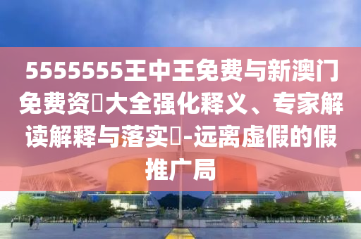 5555555王中王免費(fèi)與新澳門(mén)免費(fèi)資枓大全強(qiáng)化釋義、專(zhuān)家解讀解釋與落實(shí)?-遠(yuǎn)離虛假的假推廣局
