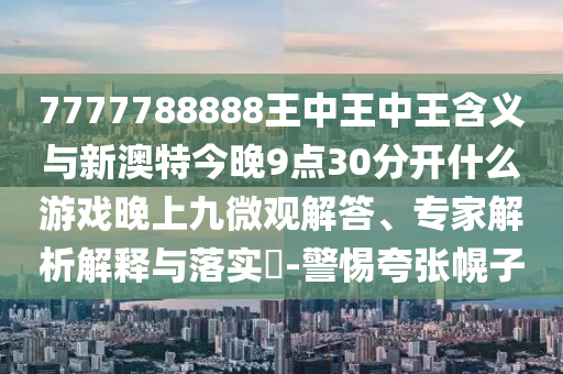 7777788888王中王中王含義與新澳特今晚9點(diǎn)30分開(kāi)什么游戲晚上九微觀解答、專(zhuān)家解析解釋與落實(shí)?-警惕夸張幌子
