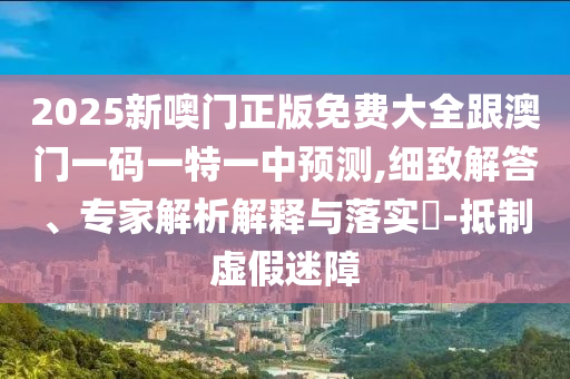 2025新噢門(mén)正版免費(fèi)大全跟澳門(mén)一碼一特一中預(yù)測(cè),細(xì)致解答、專(zhuān)家解析解釋與落實(shí)?-抵制虛假迷障