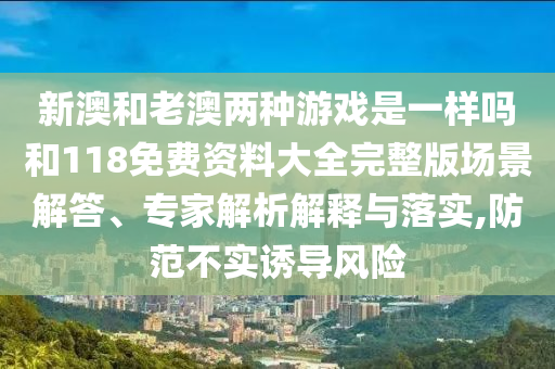 新澳和老澳兩種游戲是一樣嗎和118免費(fèi)資料大全完整版場(chǎng)景解答、專家解析解釋與落實(shí),防范不實(shí)誘導(dǎo)風(fēng)險(xiǎn)
