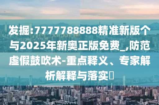 發(fā)掘:7777788888精準(zhǔn)新版?zhèn)€與2025年新奧正版免費(fèi)_,防范虛假鼓吹術(shù)-重點(diǎn)釋義、專家解析解釋與落實(shí)?
