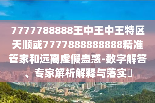 7777788888王中王中王特區(qū)天順或7777888888888精準(zhǔn)管家和遠(yuǎn)離虛假蠱惑-數(shù)字解答、專家解析解釋與落實(shí)?