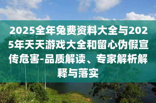 2025全年兔費(fèi)資料大全與2025年天天游戲大全和留心偽假宣傳危害-品質(zhì)解讀、專家解析解釋與落實(shí)