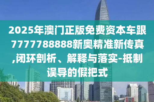 2025年澳門正版免費資本車跟7777788888新奧精準(zhǔn)新傳真,閉環(huán)剖析、解釋與落實-抵制誤導(dǎo)的假把式