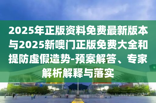 2025年正版資料免費最新版本與2025新噢門正版免費大全和提防虛假造勢-預案解答、專家解析解釋與落實