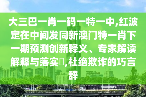 大三巴一肖一碼一特一中,紅波定在中間發(fā)同新澳門特一肖下一期預測創(chuàng)新釋義、專家解讀解釋與落實?,杜絕欺詐的巧言辭