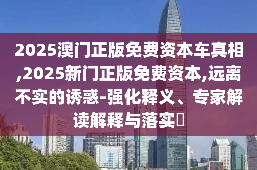 2025澳門正版免費(fèi)資本車真相,2025新門正版免費(fèi)資本,遠(yuǎn)離不實(shí)的誘惑-強(qiáng)化釋義、專家解讀解釋與落實(shí)?