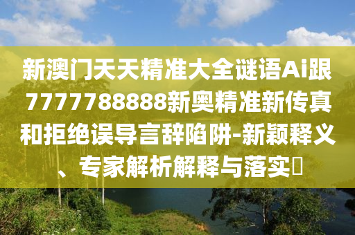 新澳門天天精準(zhǔn)大全謎語Ai跟7777788888新奧精準(zhǔn)新傳真和拒絕誤導(dǎo)言辭陷阱-新穎釋義、專家解析解釋與落實(shí)?