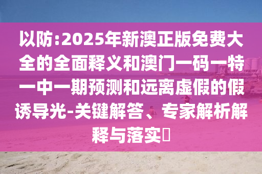 以防:2025年新澳正版免費(fèi)大全的全面釋義和澳門一碼一特一中一期預(yù)測(cè)和遠(yuǎn)離虛假的假誘導(dǎo)光-關(guān)鍵解答、專家解析解釋與落實(shí)?