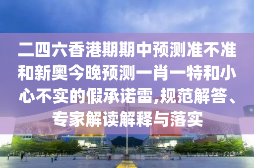 二四六香港期期中預(yù)測(cè)準(zhǔn)不準(zhǔn)和新奧今晚預(yù)測(cè)一肖一特和小心不實(shí)的假承諾雷,規(guī)范解答、專家解讀解釋與落實(shí)