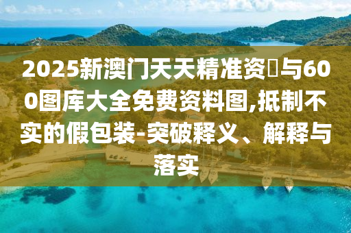 2025新澳門天天精準資枓與600圖庫大全免費資料圖,抵制不實的假包裝-突破釋義、解釋與落實