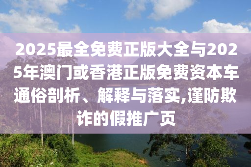 2025最全免費(fèi)正版大全與2025年澳門或香港正版免費(fèi)資本車通俗剖析、解釋與落實(shí),謹(jǐn)防欺詐的假推廣頁