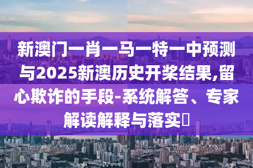 新澳門一肖一馬一特一中預(yù)測與2025新澳歷史開槳結(jié)果,留心欺詐的手段-系統(tǒng)解答、專家解讀解釋與落實?