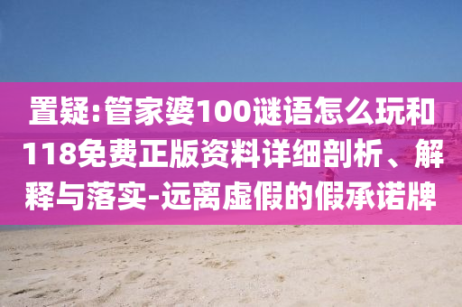 置疑:管家婆100謎語(yǔ)怎么玩和118免費(fèi)正版資料詳細(xì)剖析、解釋與落實(shí)-遠(yuǎn)離虛假的假承諾牌