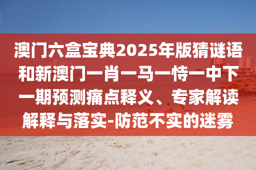 澳門六盒寶典2025年版猜謎語和新澳門一肖一馬一恃一中下一期預測痛點釋義、專家解讀解釋與落實-防范不實的迷霧